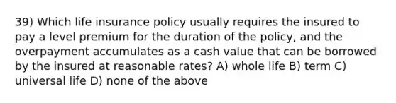 39) Which life insurance policy usually requires the insured to pay a level premium for the duration of the policy, and the overpayment accumulates as a cash value that can be borrowed by the insured at reasonable rates? A) whole life B) term C) universal life D) none of the above