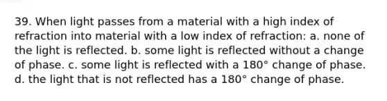 39. When light passes from a material with a high index of refraction into material with a low index of refraction: a. none of the light is reflected. b. some light is reflected without a change of phase. c. some light is reflected with a 180° change of phase. d. the light that is not reflected has a 180° change of phase.