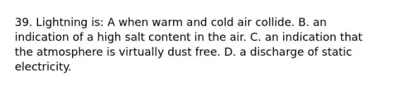 39. Lightning is: A when warm and cold air collide. B. an indication of a high salt content in the air. C. an indication that the atmosphere is virtually dust free. D. a discharge of static electricity.