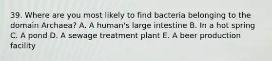 39. Where are you most likely to find bacteria belonging to the domain Archaea? A. A human's large intestine B. In a hot spring C. A pond D. A sewage treatment plant E. A beer production facility