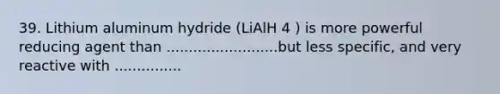 39. Lithium aluminum hydride (LiAlH 4 ) is more powerful reducing agent than .........................but less specific, and very reactive with ...............