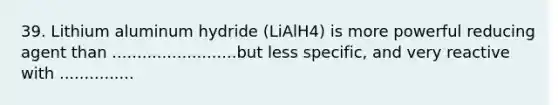 39. Lithium aluminum hydride (LiAlH4) is more powerful reducing agent than .........................but less specific, and very reactive with ...............