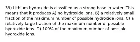 39) Lithium hydroxide is classified as a strong base in water. This means that it produces A) no hydroxide ions. B) a relatively small fraction of the maximum number of possible hydroxide ions. C) a relatively large fraction of the maximum number of possible hydroxide ions. D) 100% of the maximum number of possible hydroxide ions.