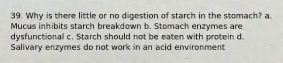 39. Why is there little or no digestion of starch in the stomach? a. Mucus inhibits starch breakdown b. Stomach enzymes are dysfunctional c. Starch should not be eaten with protein d. Salivary enzymes do not work in an acid environment