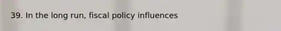 39. In the long run, fiscal policy influences