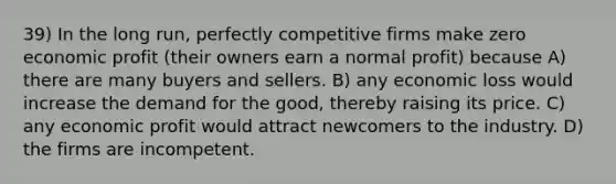 39) In the long run, perfectly competitive firms make zero economic profit (their owners earn a normal profit) because A) there are many buyers and sellers. B) any economic loss would increase the demand for the good, thereby raising its price. C) any economic profit would attract newcomers to the industry. D) the firms are incompetent.