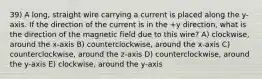 39) A long, straight wire carrying a current is placed along the y-axis. If the direction of the current is in the +y direction, what is the direction of the magnetic field due to this wire? A) clockwise, around the x-axis B) counterclockwise, around the x-axis C) counterclockwise, around the z-axis D) counterclockwise, around the y-axis E) clockwise, around the y-axis