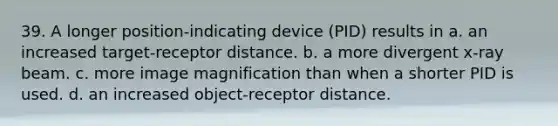 39. A longer position-indicating device (PID) results in a. an increased target-receptor distance. b. a more divergent x-ray beam. c. more image magnification than when a shorter PID is used. d. an increased object-receptor distance.