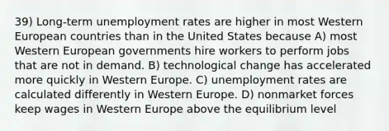 39) Long-term unemployment rates are higher in most Western European countries than in the United States because A) most Western European governments hire workers to perform jobs that are not in demand. B) technological change has accelerated more quickly in Western Europe. C) unemployment rates are calculated differently in Western Europe. D) nonmarket forces keep wages in Western Europe above the equilibrium level