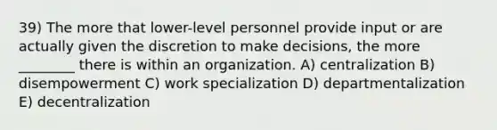 39) The more that lower-level personnel provide input or are actually given the discretion to make decisions, the more ________ there is within an organization. A) centralization B) disempowerment C) work specialization D) departmentalization E) decentralization