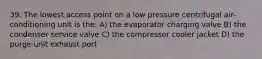 39. The lowest access point on a low pressure centrifugal air-conditioning unit is the: A) the evaporator charging valve B) the condenser service valve C) the compressor cooler jacket D) the purge unit exhaust port