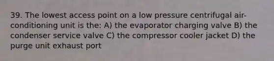 39. The lowest access point on a low pressure centrifugal air-conditioning unit is the: A) the evaporator charging valve B) the condenser service valve C) the compressor cooler jacket D) the purge unit exhaust port