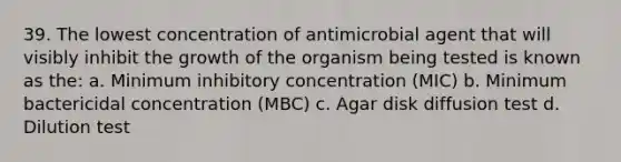 39. The lowest concentration of antimicrobial agent that will visibly inhibit the growth of the organism being tested is known as the: a. Minimum inhibitory concentration (MIC) b. Minimum bactericidal concentration (MBC) c. Agar disk diffusion test d. Dilution test