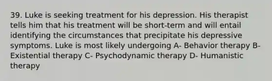 39. Luke is seeking treatment for his depression. His therapist tells him that his treatment will be short-term and will entail identifying the circumstances that precipitate his depressive symptoms. Luke is most likely undergoing A- Behavior therapy B- Existential therapy C- Psychodynamic therapy D- Humanistic therapy