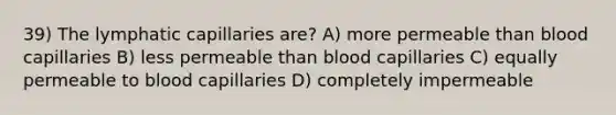 39) The lymphatic capillaries are? A) more permeable than blood capillaries B) less permeable than blood capillaries C) equally permeable to blood capillaries D) completely impermeable