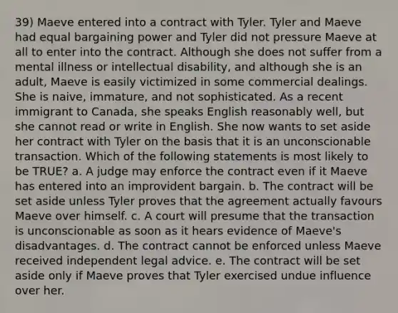 39) Maeve entered into a contract with Tyler. Tyler and Maeve had equal bargaining power and Tyler did not pressure Maeve at all to enter into the contract. Although she does not suffer from a mental illness or intellectual disability, and although she is an adult, Maeve is easily victimized in some commercial dealings. She is naive, immature, and not sophisticated. As a recent immigrant to Canada, she speaks English reasonably well, but she cannot read or write in English. She now wants to set aside her contract with Tyler on the basis that it is an unconscionable transaction. Which of the following statements is most likely to be TRUE? a. A judge may enforce the contract even if it Maeve has entered into an improvident bargain. b. The contract will be set aside unless Tyler proves that the agreement actually favours Maeve over himself. c. A court will presume that the transaction is unconscionable as soon as it hears evidence of Maeve's disadvantages. d. The contract cannot be enforced unless Maeve received independent legal advice. e. The contract will be set aside only if Maeve proves that Tyler exercised undue influence over her.