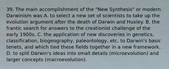 39. The main accomplishment of the "New Synthesis" or modern Darwinism was A. to select a new set of scientists to take up the evolution argument after the death of Darwin and Huxley. B. the frantic search for answers to the creationist challenge of the early 1900s. C. the application of new discoveries in genetics, classification, biogeography, paleontology, etc. to Darwin's basic tenets, and which tied these fields together in a new framework. D. to split Darwin's ideas into small details (microevolution) and larger concepts (macroevolution).