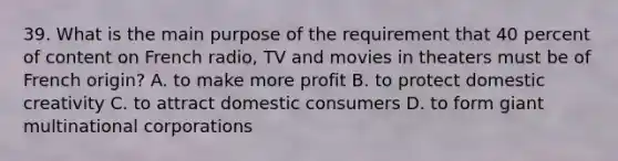 39. What is the main purpose of the requirement that 40 percent of content on French radio, TV and movies in theaters must be of French origin? A. to make more profit B. to protect domestic creativity C. to attract domestic consumers D. to form giant multinational corporations