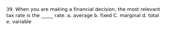 39. When you are making a financial decision, the most relevant tax rate is the _____ rate. a. average b. fixed C. marginal d. total e. variable