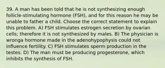 39. A man has been told that he is not synthesizing enough follicle-stimulating hormone (FSH), and for this reason he may be unable to father a child. Choose the correct statement to explain this problem. A) FSH stimulates estrogen secretion by ovarian cells; therefore it is not synthesized by males. B) The physician is wronga hormone made in the adenohypophysis could not influence fertility. C) FSH stimulates sperm production in the testes. D) The man must be producing progesterone, which inhibits the synthesis of FSH.