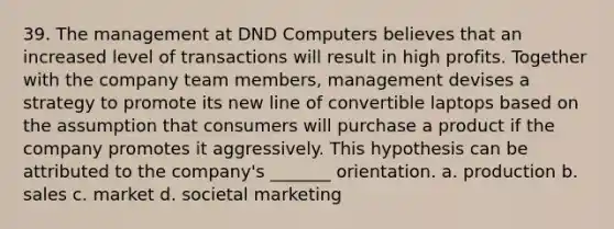 39. The management at DND Computers believes that an increased level of transactions will result in high profits. Together with the company team members, management devises a strategy to promote its new line of convertible laptops based on the assumption that consumers will purchase a product if the company promotes it aggressively. This hypothesis can be attributed to the company's _______ orientation. a. production b. sales c. market d. societal marketing