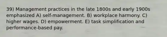 39) Management practices in the late 1800s and early 1900s emphasized A) self-management. B) workplace harmony. C) higher wages. D) empowerment. E) task simplification and performance-based pay.