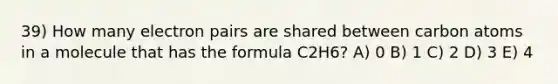 39) How many electron pairs are shared between carbon atoms in a molecule that has the formula C2H6? A) 0 B) 1 C) 2 D) 3 E) 4