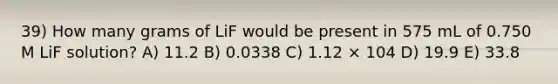 39) How many grams of LiF would be present in 575 mL of 0.750 M LiF solution? A) 11.2 B) 0.0338 C) 1.12 × 104 D) 19.9 E) 33.8