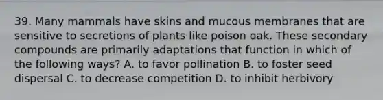 39. Many mammals have skins and mucous membranes that are sensitive to secretions of plants like poison oak. These secondary compounds are primarily adaptations that function in which of the following ways? A. to favor pollination B. to foster seed dispersal C. to decrease competition D. to inhibit herbivory