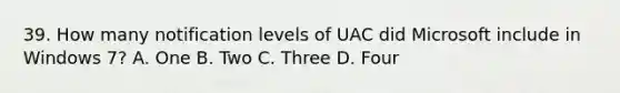 39. How many notification levels of UAC did Microsoft include in Windows 7? A. One B. Two C. Three D. Four