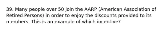 39. Many people over 50 join the AARP (American Association of Retired Persons) in order to enjoy the discounts provided to its members. This is an example of which incentive?