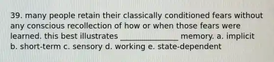 39. many people retain their classically conditioned fears without any conscious recollection of how or when those fears were learned. this best illustrates _______________ memory. a. implicit b. short-term c. sensory d. working e. state-dependent