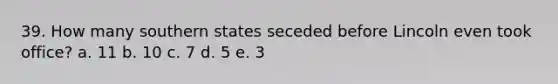 39. How many southern states seceded before Lincoln even took office? a. 11 b. 10 c. 7 d. 5 e. 3