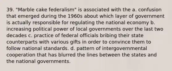 39. "Marble cake federalism" is associated with the a. confusion that emerged during the 1960s about which layer of government is actually responsible for regulating the national economy b. increasing political power of local governments over the last two decades c. practice of federal officials bribing their state counterparts with various gifts in order to convince them to follow national standards. d. pattern of intergovernmental cooperation that has blurred the lines between the states and the national governments.