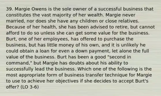 39. Margie Owens is the sole owner of a successful business that constitutes the vast majority of her wealth. Margie never married, nor does she have any children or close relatives. Because of her health, she has been advised to retire, but cannot afford to do so unless she can get some value for the business. Burt, one of her employees, has offered to purchase the business, but has little money of his own, and it is unlikely he could obtain a loan for even a down payment, let alone the full value of the business. Burt has been a good "second in command," but Margie has doubts about his ability to successfully lead the business. Which one of the following is the most appropriate form of business transfer technique for Margie to use to achieve her objectives if she decides to accept Burt's offer? (LO 3-6)