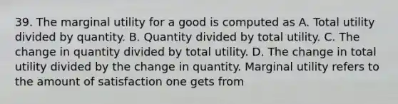 39. The marginal utility for a good is computed as A. Total utility divided by quantity. B. Quantity divided by total utility. C. The change in quantity divided by total utility. D. The change in total utility divided by the change in quantity. Marginal utility refers to the amount of satisfaction one gets from