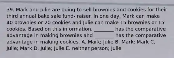 39. Mark and Julie are going to sell brownies and cookies for their third annual bake sale fund- raiser. In one day, Mark can make 40 brownies or 20 cookies and Julie can make 15 brownies or 15 cookies. Based on this information, ________ has the comparative advantage in making brownies and ________ has the comparative advantage in making cookies. A. Mark; Julie B. Mark; Mark C. Julie; Mark D. Julie; Julie E. neither person; Julie