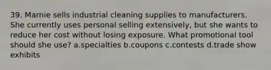 39. Marnie sells industrial cleaning supplies to manufacturers. She currently uses personal selling extensively, but she wants to reduce her cost without losing exposure. What promotional tool should she use? a.specialties b.coupons c.contests d.trade show exhibits