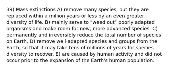 39) Mass extinctions A) remove many species, but they are replaced within a million years or less by an even greater diversity of life. B) mainly serve to "weed out" poorly adapted organisms and make room for new, more advanced species. C) permanently and irreversibly reduce the total number of species on Earth. D) remove well-adapted species and groups from the Earth, so that it may take tens of millions of years for species diversity to recover. E) are caused by human activity and did not occur prior to the expansion of the Earth's human population.