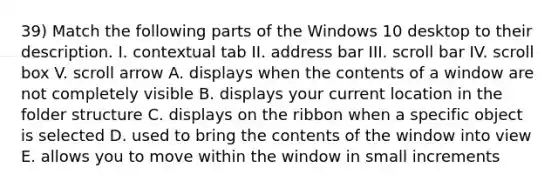 39) Match the following parts of the Windows 10 desktop to their description. I. contextual tab II. address bar III. scroll bar IV. scroll box V. scroll arrow A. displays when the contents of a window are not completely visible B. displays your current location in the folder structure C. displays on the ribbon when a specific object is selected D. used to bring the contents of the window into view E. allows you to move within the window in small increments