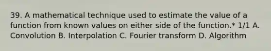 39. A mathematical technique used to estimate the value of a function from known values on either side of the function.* 1/1 A. Convolution B. Interpolation C. Fourier transform D. Algorithm