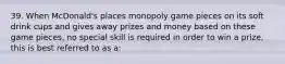 39. When McDonald's places monopoly game pieces on its soft drink cups and gives away prizes and money based on these game pieces, no special skill is required in order to win a prize, this is best referred to as a: