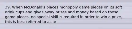 39. When McDonald's places monopoly game pieces on its soft drink cups and gives away prizes and money based on these game pieces, no special skill is required in order to win a prize, this is best referred to as a: