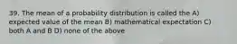 39. The mean of a probability distribution is called the A) expected value of the mean B) mathematical expectation C) both A and B D) none of the above