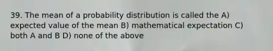 39. The mean of a probability distribution is called the A) expected value of the mean B) mathematical expectation C) both A and B D) none of the above