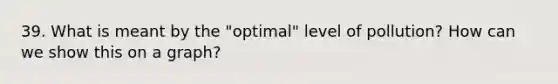 39. What is meant by the "optimal" level of pollution? How can we show this on a graph?