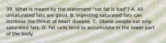 39. What is meant by the statement "sat fat is bad"? A. All unsaturated fats are good. B. Ingesting saturated fats can increase the threat of heart disease. C. Obese people eat only saturated fats. D. Fat cells tend to accumulate in the lower part of the body.