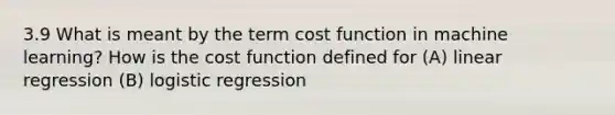 3.9 What is meant by the term cost function in machine learning? How is the cost function defined for (A) linear regression (B) logistic regression