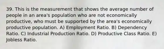 39. This is the measurement that shows the average number of people in an area's population who are not economically productive, who must be supported by the area's economically productive population. A) Employment Ratio. B) Dependency Ratio. C) Industrial Production Ratio. D) Productive Class Ratio. E) Jobless Ratio.