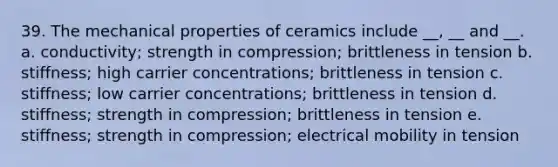 39. The mechanical properties of ceramics include __, __ and __. a. conductivity; strength in compression; brittleness in tension b. stiffness; high carrier concentrations; brittleness in tension c. stiffness; low carrier concentrations; brittleness in tension d. stiffness; strength in compression; brittleness in tension e. stiffness; strength in compression; electrical mobility in tension